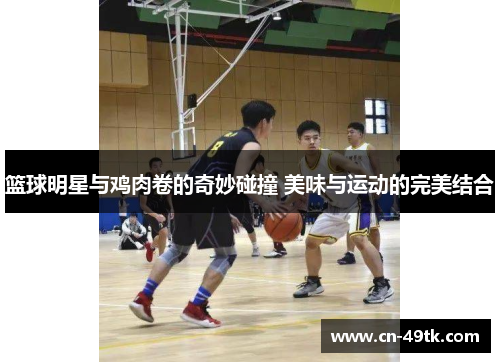 篮球明星与鸡肉卷的奇妙碰撞 美味与运动的完美结合