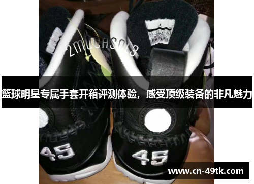 篮球明星专属手套开箱评测体验，感受顶级装备的非凡魅力