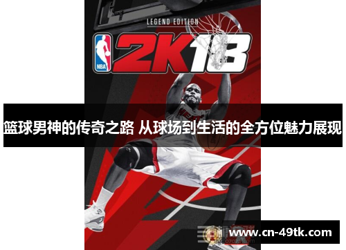 篮球男神的传奇之路 从球场到生活的全方位魅力展现